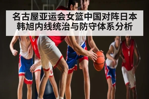 名古屋亚运会女篮中国对阵日本 韩旭内线统治与防守体系分析