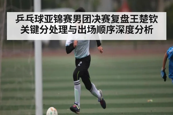 乒乓球亚锦赛男团决赛复盘王楚钦关键分处理与出场顺序深度分析