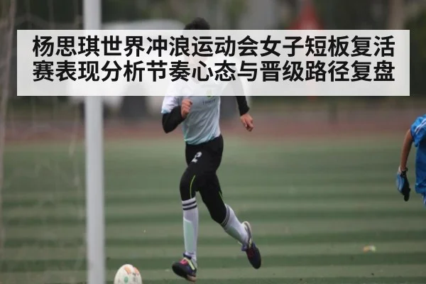 杨思琪世界冲浪运动会女子短板复活赛表现分析节奏心态与晋级路径复盘