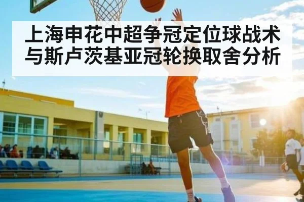 上海申花中超争冠定位球战术与斯卢茨基亚冠轮换取舍分析